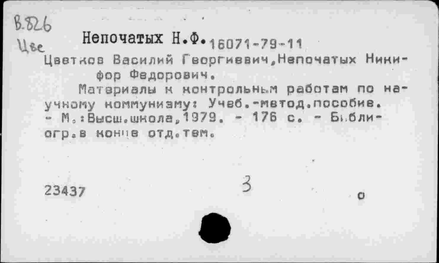 ﻿ми	■ '
Непочатых Н.Ф.16071.79.„
Цветков Василий Георгиввич.Напочатых Нини фор Федорович.
Материалы н нонтрольньм работам по на умному коммунизму? Учеб.-метод.пособие. - МВысш.школа,1979, - 176 с. - Бгбли-огр.в конив отд.тем.
23437